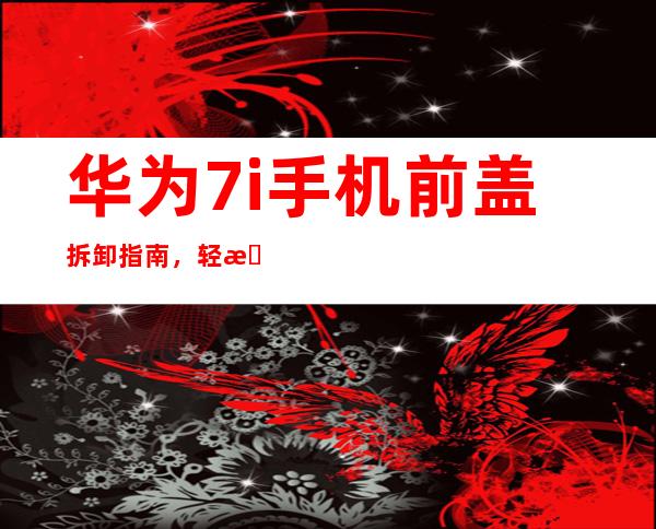 华为7i手机前盖拆卸指南，轻松上手不费力